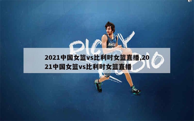 2021中国女篮vs比利时女篮直播,2021中国女篮vs比利时女篮直播