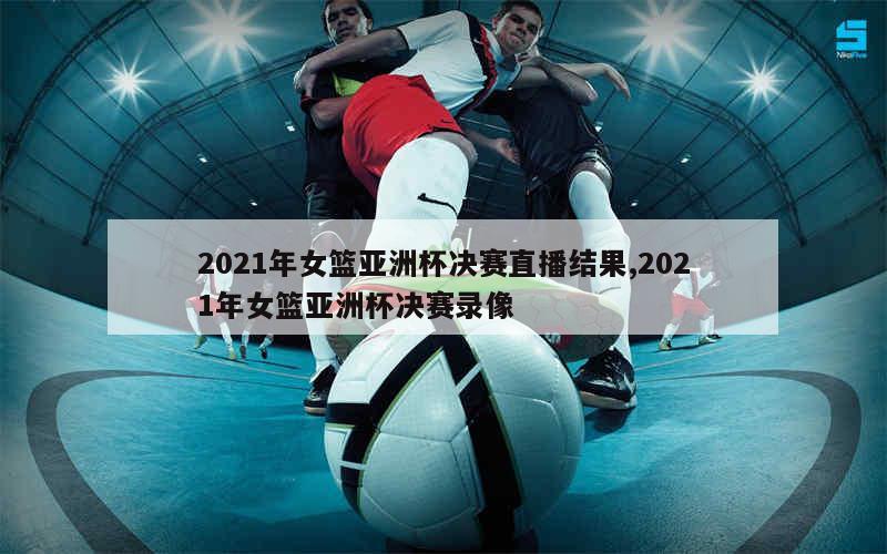 2021年女篮亚洲杯决赛直播结果,2021年女篮亚洲杯决赛录像